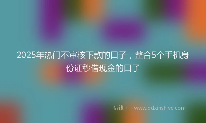 2025年热门不审核下款的口子，整合5个手机身份证秒借现金的口子