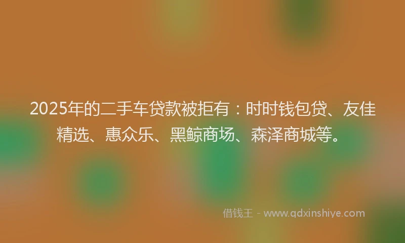 2025年的二手车贷款被拒有：时时钱包贷、友佳精选、惠众乐、黑鲸商场、森泽商城等。