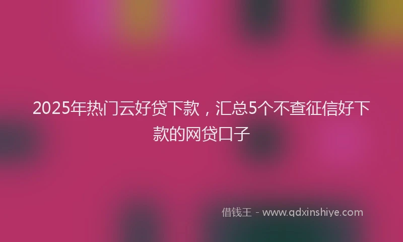 2025年热门云好贷下款，汇总5个不查征信好下款的网贷口子