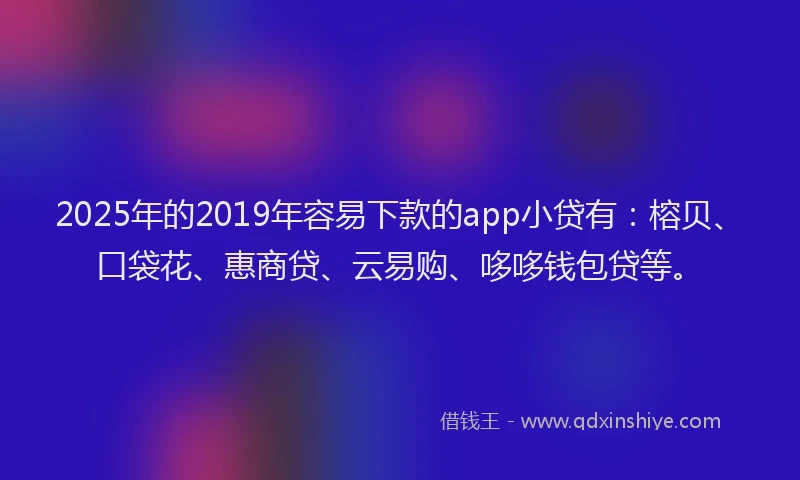 2025年的2019年容易下款的app小贷有：榕贝、口袋花、惠商贷、云易购、哆哆钱包贷等。