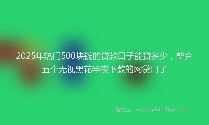 2025年热门500块钱的贷款口子能贷多少，整合五个无视黑花半夜下款的网贷口子