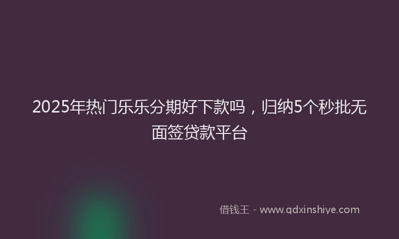 2025年热门乐乐分期好下款吗，归纳5个秒批无面签贷款平台