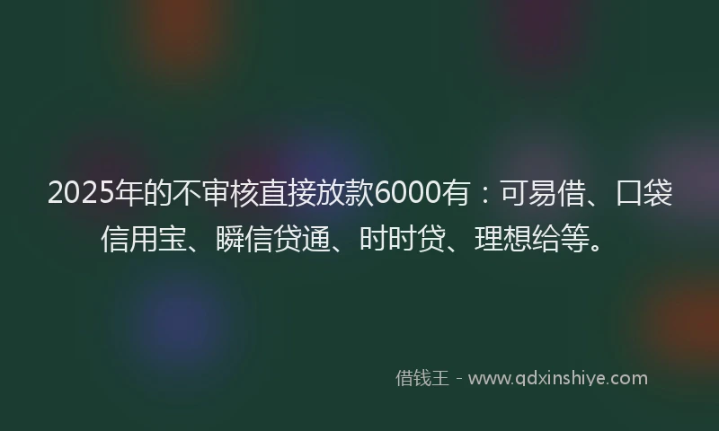 2025年的不审核直接放款6000有：可易借、口袋信用宝、瞬信贷通、时时贷、理想给等。