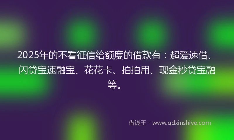 2025年的不看征信给额度的借款有：超爱速借、闪贷宝速融宝、花花卡、拍拍用、现金秒贷宝融等。