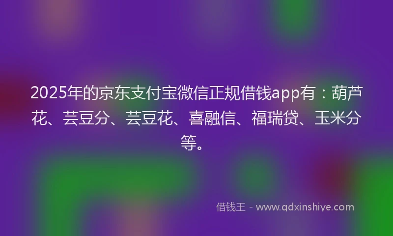 2025年的京东支付宝微信正规借钱app有：葫芦花、芸豆分、芸豆花、喜融信、福瑞贷、玉米分等。