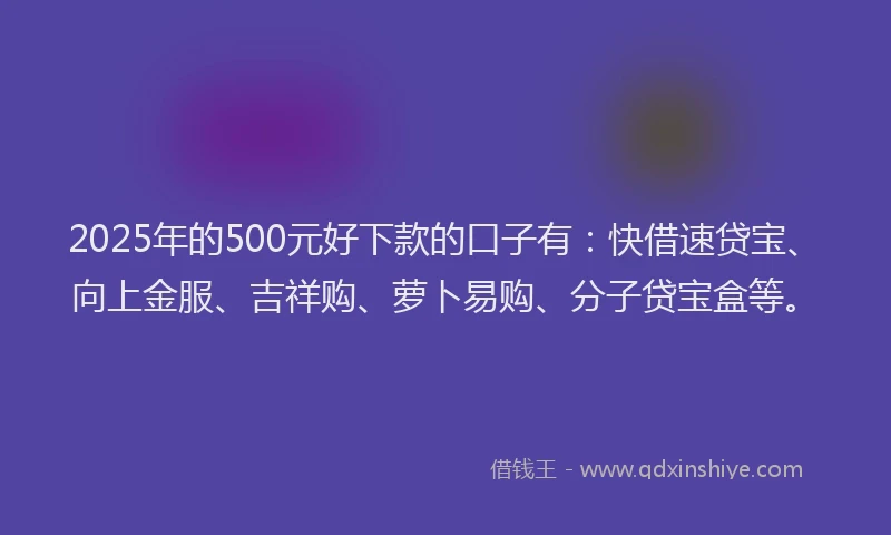 2025年的500元好下款的口子有：快借速贷宝、向上金服、吉祥购、萝卜易购、分子贷宝盒等。