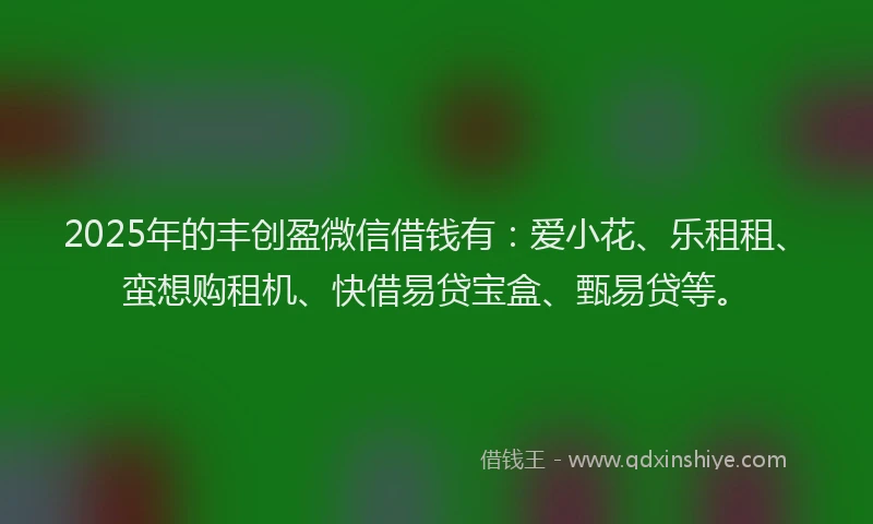 2025年的丰创盈微信借钱有：爱小花、乐租租、蛮想购租机、快借易贷宝盒、甄易贷等。