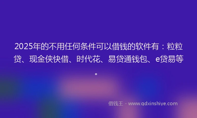 2025年的不用任何条件可以借钱的软件有：粒粒贷、现金侠快借、时代花、易贷通钱包、e贷易等。