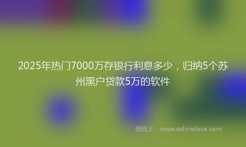 2025年热门7000万存银行利息多少，归纳5个苏州黑户贷款5万的软件
