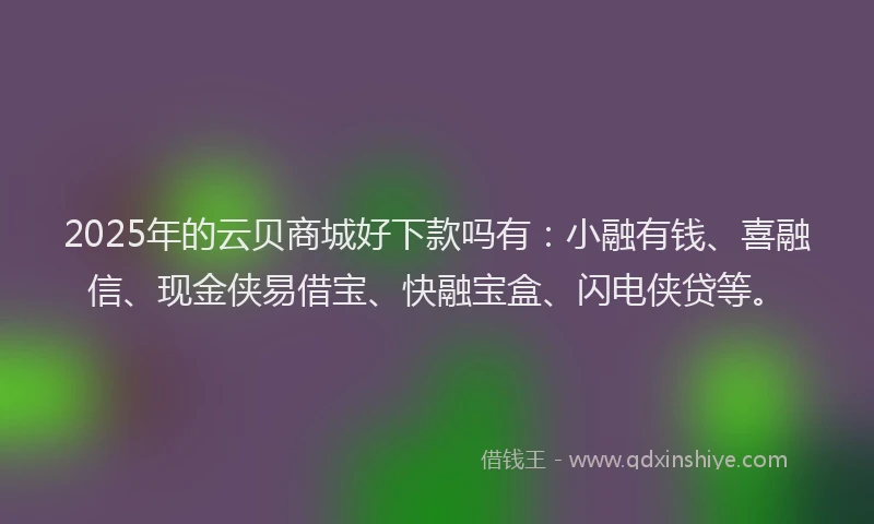 2025年的云贝商城好下款吗有：小融有钱、喜融信、现金侠易借宝、快融宝盒、闪电侠贷等。