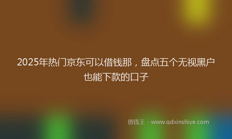 2025年热门京东可以借钱那，盘点五个无视黑户也能下款的口子