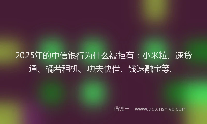 2025年的中信银行为什么被拒有：小米粒、速贷通、橘若租机、功夫快借、钱速融宝等。