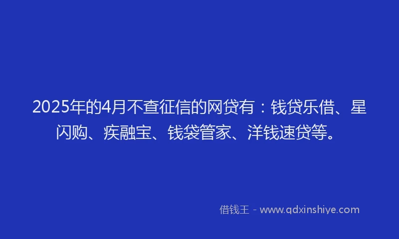 2025年的4月不查征信的网贷有：钱贷乐借、星闪购、疾融宝、钱袋管家、洋钱速贷等。