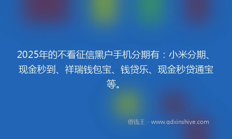 2025年的不看征信黑户手机分期有：小米分期、现金秒到、祥瑞钱包宝、钱贷乐、现金秒贷通宝等。