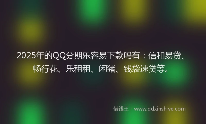 2025年的QQ分期乐容易下款吗有：信和易贷、畅行花、乐租租、闲猪、钱袋速贷等。