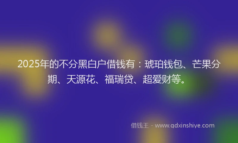 2025年的不分黑白户借钱有：琥珀钱包、芒果分期、天源花、福瑞贷、超爱财等。