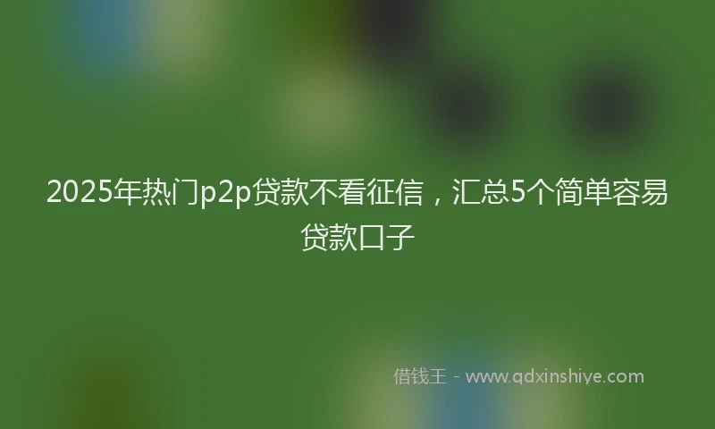 2025年热门p2p贷款不看征信，汇总5个简单容易贷款口子