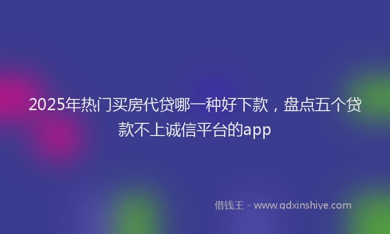 2025年热门买房代贷哪一种好下款，盘点五个贷款不上诚信平台的app