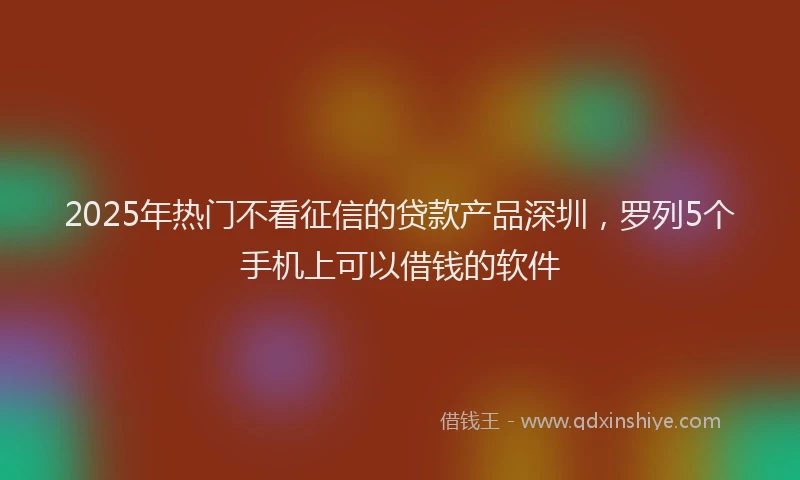 2025年热门不看征信的贷款产品深圳，罗列5个手机上可以借钱的软件