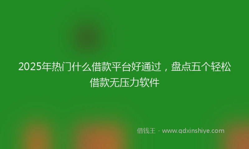2025年热门什么借款平台好通过，盘点五个轻松借款无压力软件