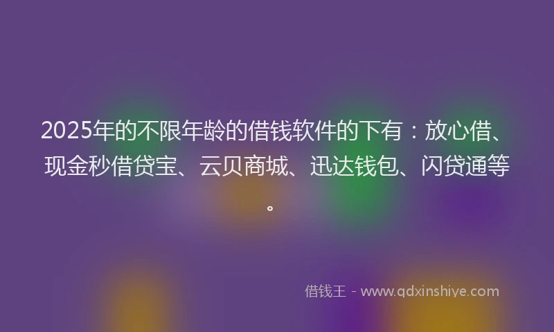 2025年的不限年龄的借钱软件的下有：放心借、现金秒借贷宝、云贝商城、迅达钱包、闪贷通等。