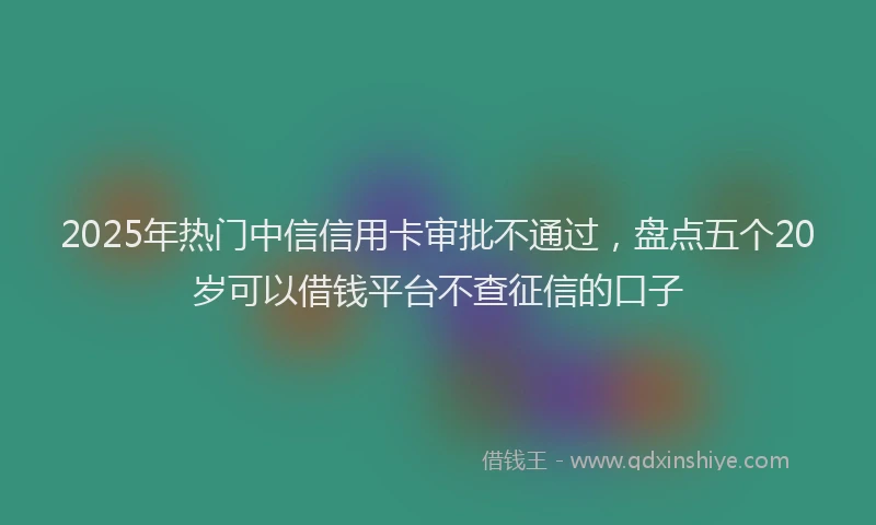 2025年热门中信信用卡审批不通过，盘点五个20岁可以借钱平台不查征信的口子