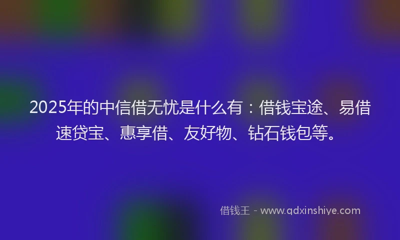 2025年的中信借无忧是什么有：借钱宝途、易借速贷宝、惠享借、友好物、钻石钱包等。