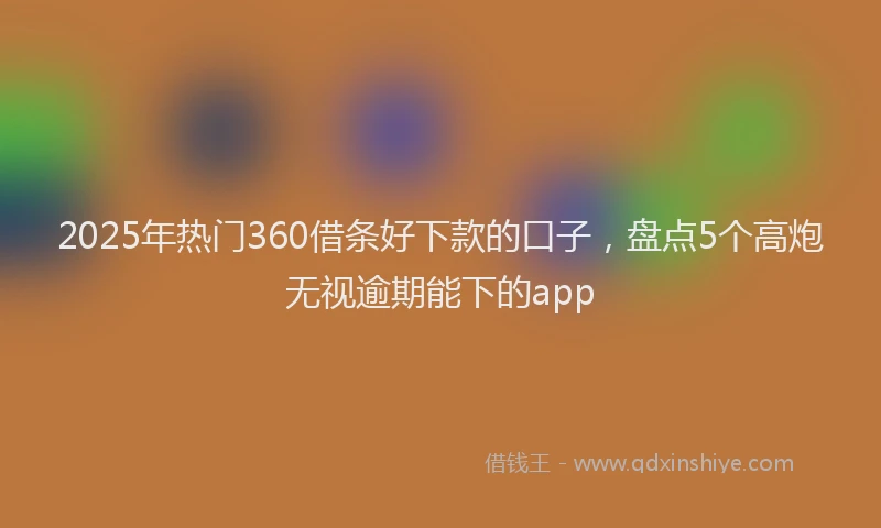 2025年热门360借条好下款的口子，盘点5个高炮无视逾期能下的app