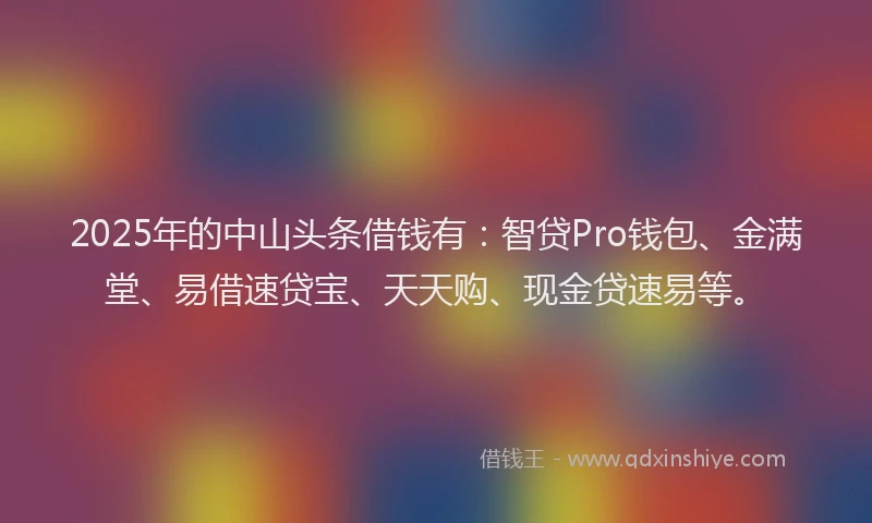 2025年的中山头条借钱有：智贷Pro钱包、金满堂、易借速贷宝、天天购、现金贷速易等。