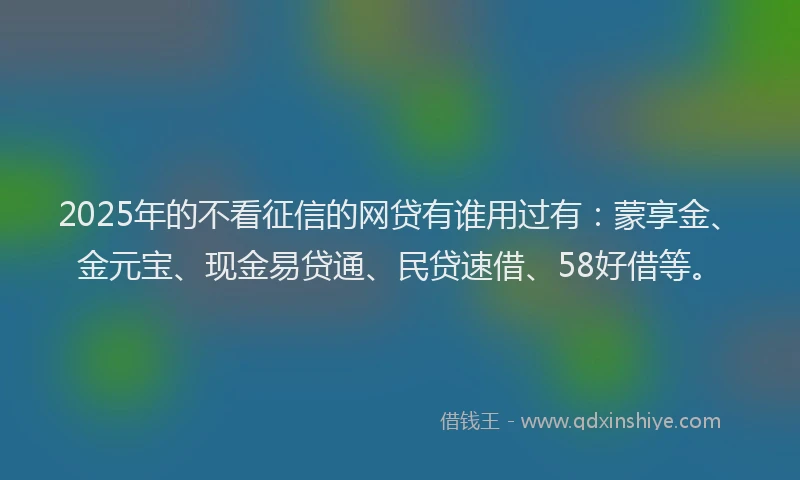 2025年的不看征信的网贷有谁用过有：蒙享金、金元宝、现金易贷通、民贷速借、58好借等。