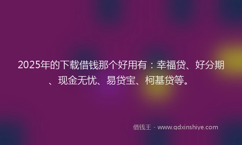 2025年的下载借钱那个好用有：幸福贷、好分期、现金无忧、易贷宝、柯基贷等。