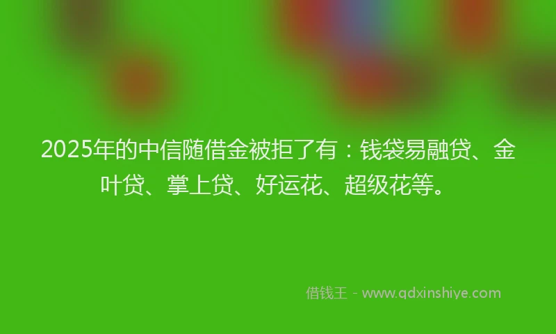 2025年的中信随借金被拒了有：钱袋易融贷、金叶贷、掌上贷、好运花、超级花等。