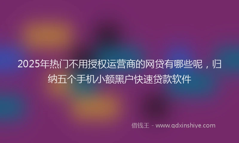 2025年热门不用授权运营商的网贷有哪些呢，归纳五个手机小额黑户快速贷款软件