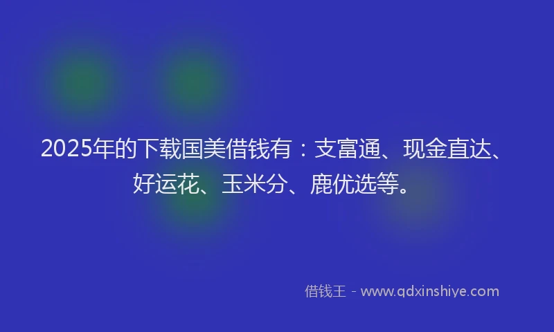 2025年的下载国美借钱有：支富通、现金直达、好运花、玉米分、鹿优选等。