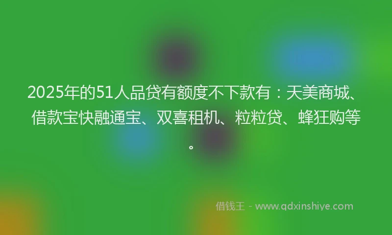 2025年的51人品贷有额度不下款有：天美商城、借款宝快融通宝、双喜租机、粒粒贷、蜂狂购等。
