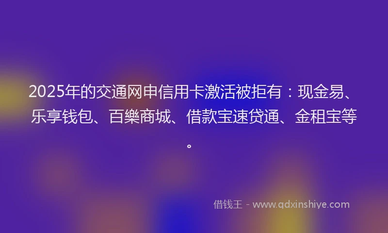2025年的交通网申信用卡激活被拒有：现金易、乐享钱包、百樂商城、借款宝速贷通、金租宝等。