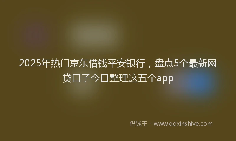 2025年热门京东借钱平安银行，盘点5个最新网贷口子今日整理这五个app