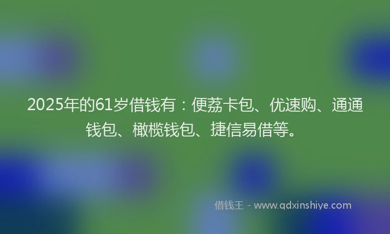 2025年的61岁借钱有：便荔卡包、优速购、通通钱包、橄榄钱包、捷信易借等。