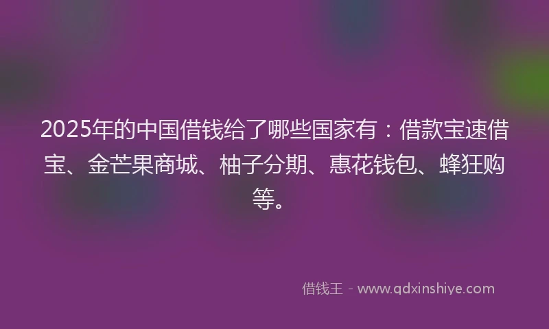 2025年的中国借钱给了哪些国家有：借款宝速借宝、金芒果商城、柚子分期、惠花钱包、蜂狂购等。