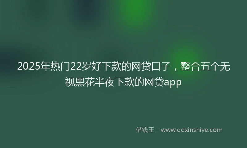 2025年热门22岁好下款的网贷口子，整合五个无视黑花半夜下款的网贷app