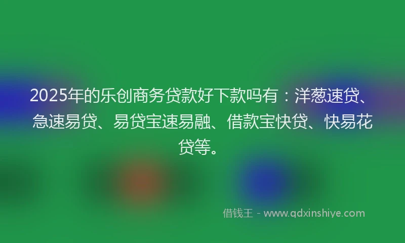 2025年的乐创商务贷款好下款吗有：洋葱速贷、急速易贷、易贷宝速易融、借款宝快贷、快易花贷等。