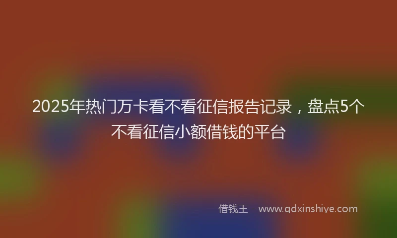 2025年热门万卡看不看征信报告记录，盘点5个不看征信小额借钱的平台