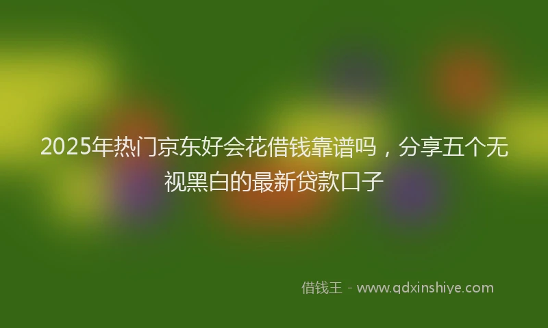 2025年热门京东好会花借钱靠谱吗，分享五个无视黑白的最新贷款口子