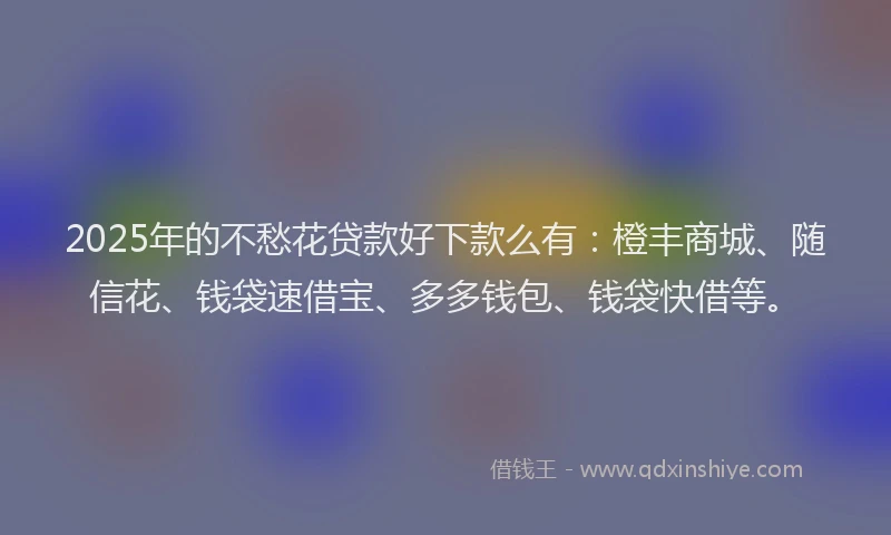 2025年的不愁花贷款好下款么有：橙丰商城、随信花、钱袋速借宝、多多钱包、钱袋快借等。