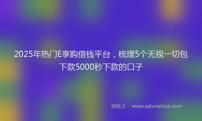 2025年热门E享购借钱平台，梳理5个无视一切包下款5000秒下款的口子