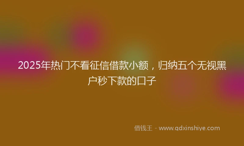 2025年热门不看征信借款小额，归纳五个无视黑户秒下款的口子