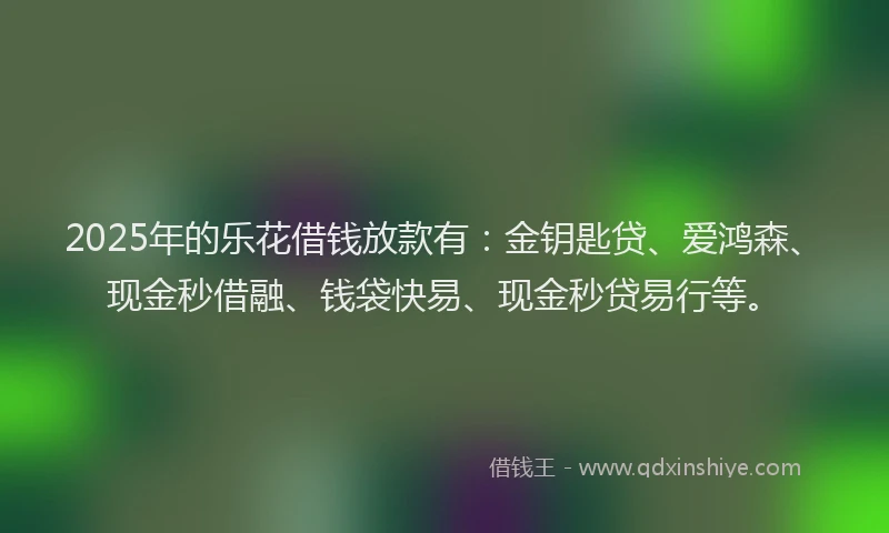 2025年的乐花借钱放款有：金钥匙贷、爱鸿森、现金秒借融、钱袋快易、现金秒贷易行等。