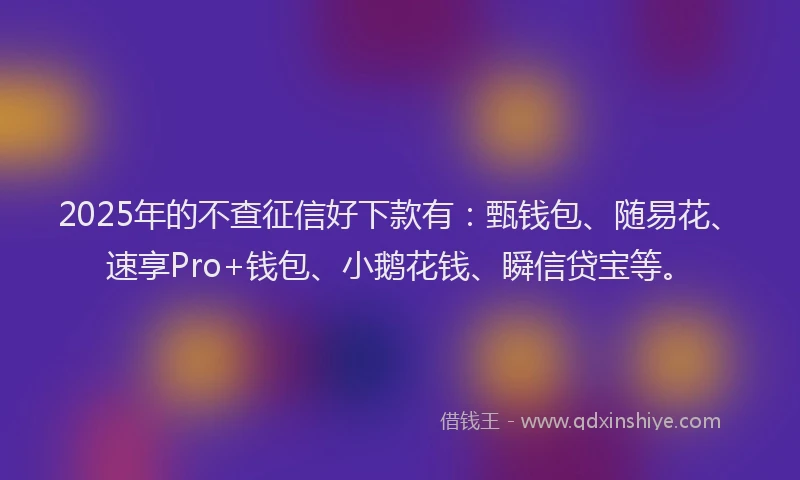 2025年的不查征信好下款有：甄钱包、随易花、速享Pro+钱包、小鹅花钱、瞬信贷宝等。