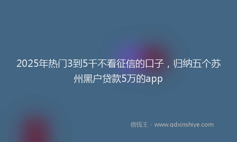2025年热门3到5千不看征信的口子，归纳五个苏州黑户贷款5万的app