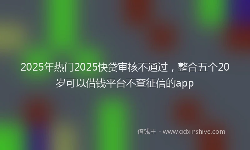2025年热门2025快贷审核不通过，整合五个20岁可以借钱平台不查征信的app